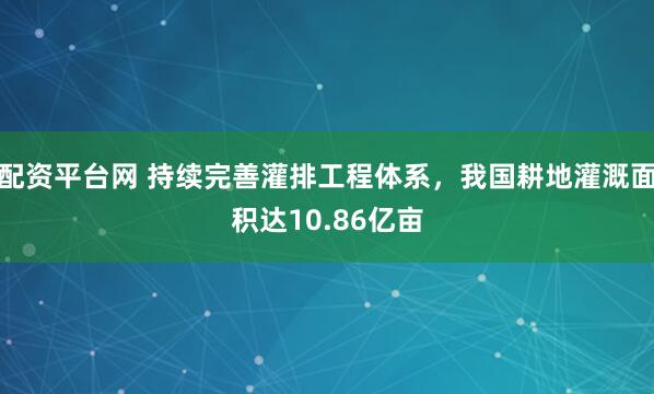 配资平台网 持续完善灌排工程体系，我国耕地灌溉面积达10.86亿亩