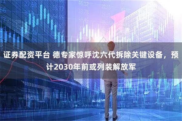 证券配资平台 德专家惊呼沈六代拆除关键设备，预计2030年前或列装解放军
