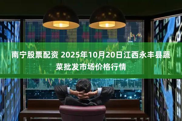 南宁股票配资 2025年10月20日江西永丰县蔬菜批发市场价格行情