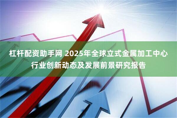 杠杆配资助手网 2025年全球立式金属加工中心行业创新动态及发展前景研究报告