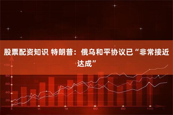 股票配资知识 特朗普：俄乌和平协议已“非常接近达成”