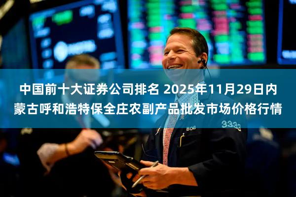 中国前十大证券公司排名 2025年11月29日内蒙古呼和浩特保全庄农副产品批发市场价格行情