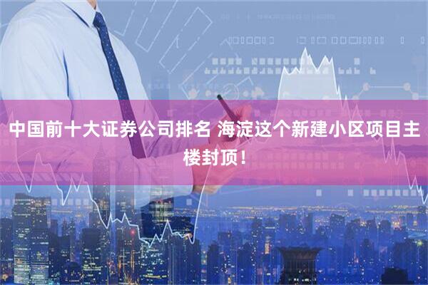 中国前十大证券公司排名 海淀这个新建小区项目主楼封顶！