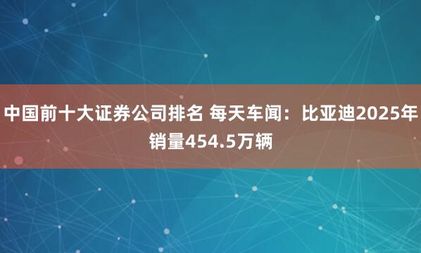 中国前十大证券公司排名 每天车闻：比亚迪2025年销量454.5万辆