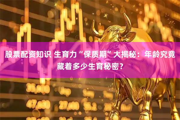 股票配资知识 生育力“保质期”大揭秘：年龄究竟藏着多少生育秘密？