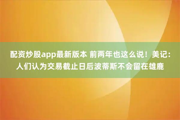 配资炒股app最新版本 前两年也这么说！美记：人们认为交易截止日后波蒂斯不会留在雄鹿