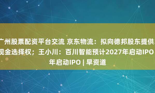 广州股票配资平台交流 京东物流：拟向德邦股东提供37.97亿现金选择权；王小川：百川智能预计2027年启动IPO | 早资道
