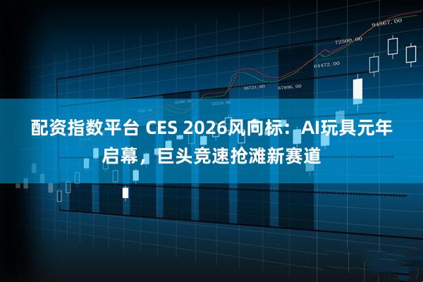 配资指数平台 CES 2026风向标：AI玩具元年启幕，巨头竞速抢滩新赛道