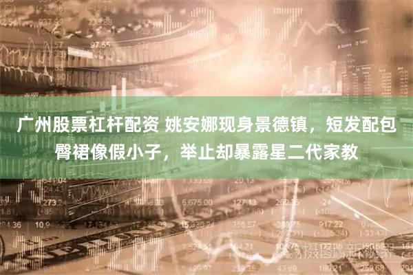 广州股票杠杆配资 姚安娜现身景德镇，短发配包臀裙像假小子，举止却暴露星二代家教