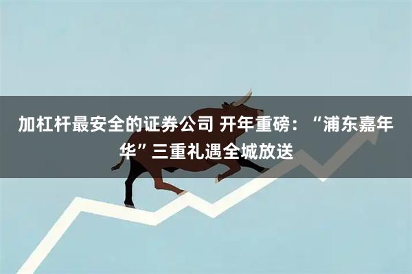 加杠杆最安全的证券公司 开年重磅：“浦东嘉年华”三重礼遇全城放送