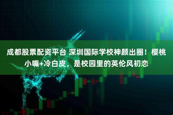 成都股票配资平台 深圳国际学校神颜出圈！樱桃小嘴+冷白皮，是校园里的英伦风初恋