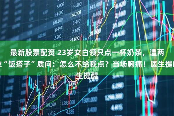 最新股票配资 23岁女白领只点一杯奶茶，遭两位“饭搭子”质问：怎么不给我点？当场胸痛！医生提醒