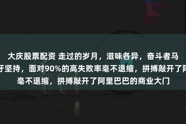 大庆股票配资 走过的岁月，滋味各异，奋斗者马云在创业硝烟中咬牙坚持，面对90%的高失败率毫不退缩，拼搏敲开了阿里巴巴的商业大门