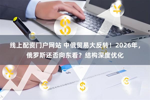 线上配资门户网站 中俄贸易大反转！2026年，俄罗斯还否向东看？结构深度优化