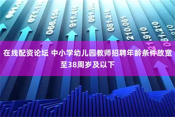 在线配资论坛 中小学幼儿园教师招聘年龄条件放宽至38周岁及以下