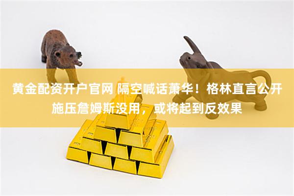 黄金配资开户官网 隔空喊话萧华！格林直言公开施压詹姆斯没用，或将起到反效果