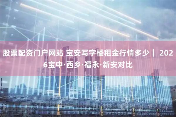 股票配资门户网站 宝安写字楼租金行情多少｜ 2026宝中·西乡·福永·新安对比
